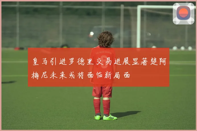 皇马引进罗德里交易进展显著楚阿梅尼未来或将面临新局面